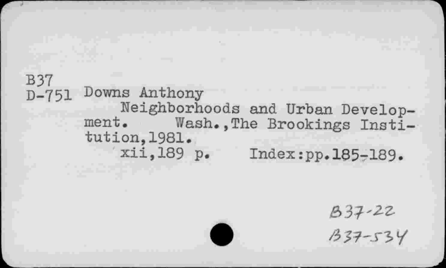 ﻿D-751 Downs Anthony
Neighborhoods and Urban Development. Wash.,The Brookings Institution, 1981.
xii,189 p. Index:pp.185-189.
637'^ /5